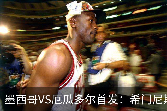 墨西哥VS厄瓜多尔首发：希门尼斯先发 帕乔凯塞多出战