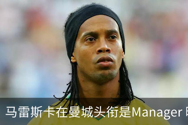 马雷斯卡在曼城头衔是Manager 曝蓝月为此支付1700万镑